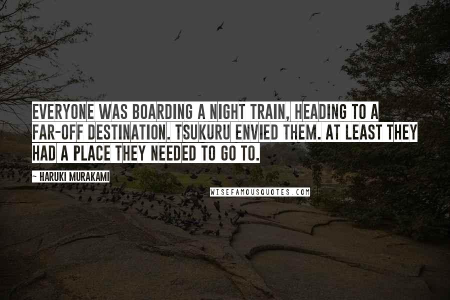 Haruki Murakami Quotes: Everyone was boarding a night train, heading to a far-off destination. Tsukuru envied them. At least they had a place they needed to go to.