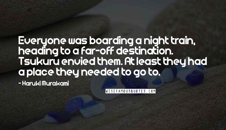 Haruki Murakami Quotes: Everyone was boarding a night train, heading to a far-off destination. Tsukuru envied them. At least they had a place they needed to go to.