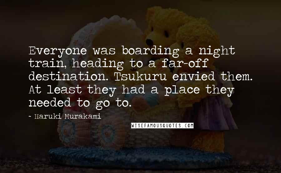 Haruki Murakami Quotes: Everyone was boarding a night train, heading to a far-off destination. Tsukuru envied them. At least they had a place they needed to go to.