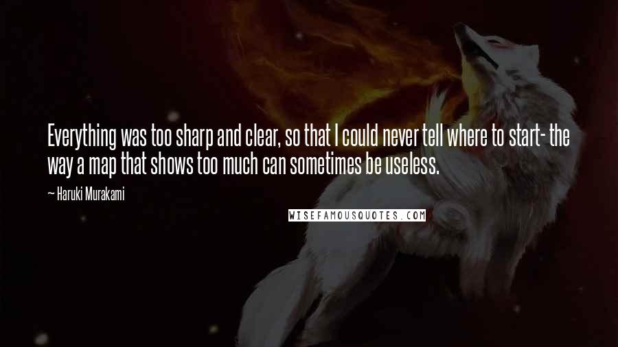 Haruki Murakami Quotes: Everything was too sharp and clear, so that I could never tell where to start- the way a map that shows too much can sometimes be useless.