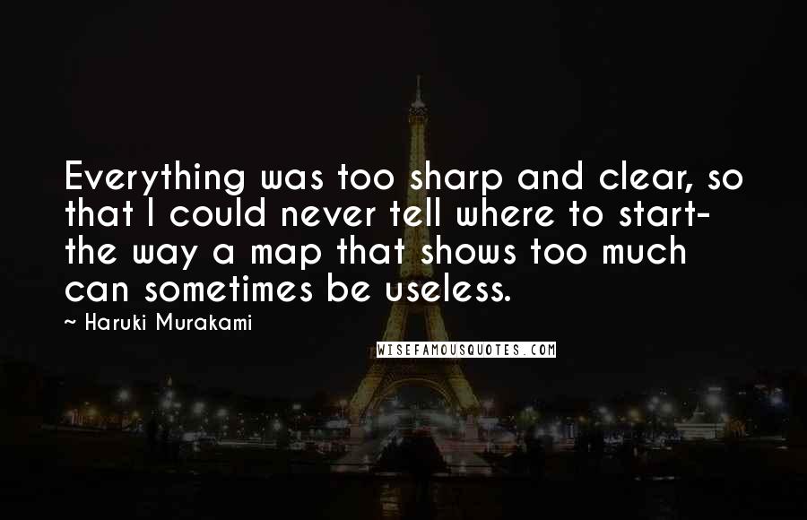 Haruki Murakami Quotes: Everything was too sharp and clear, so that I could never tell where to start- the way a map that shows too much can sometimes be useless.