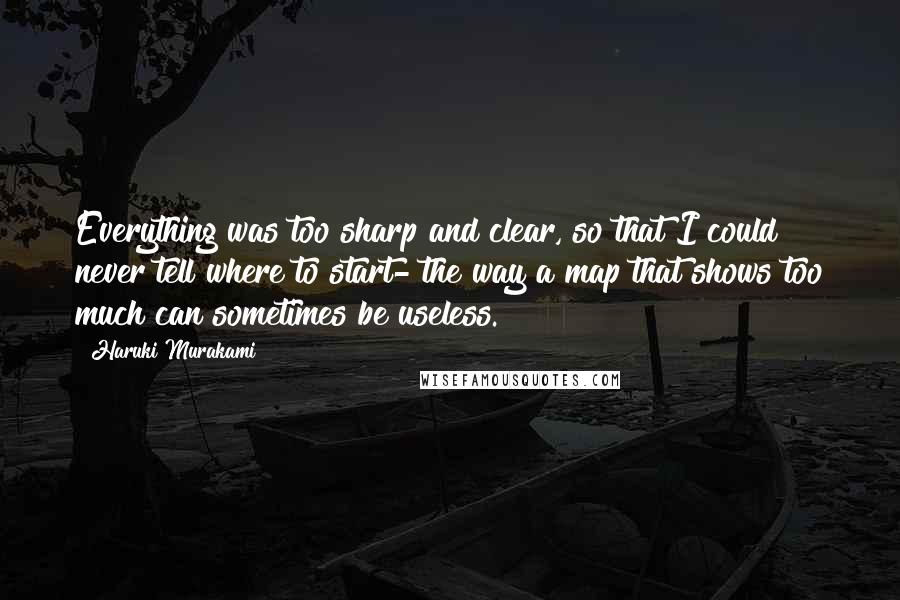 Haruki Murakami Quotes: Everything was too sharp and clear, so that I could never tell where to start- the way a map that shows too much can sometimes be useless.