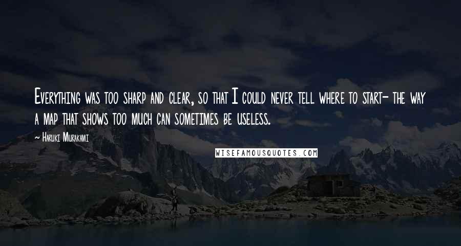 Haruki Murakami Quotes: Everything was too sharp and clear, so that I could never tell where to start- the way a map that shows too much can sometimes be useless.