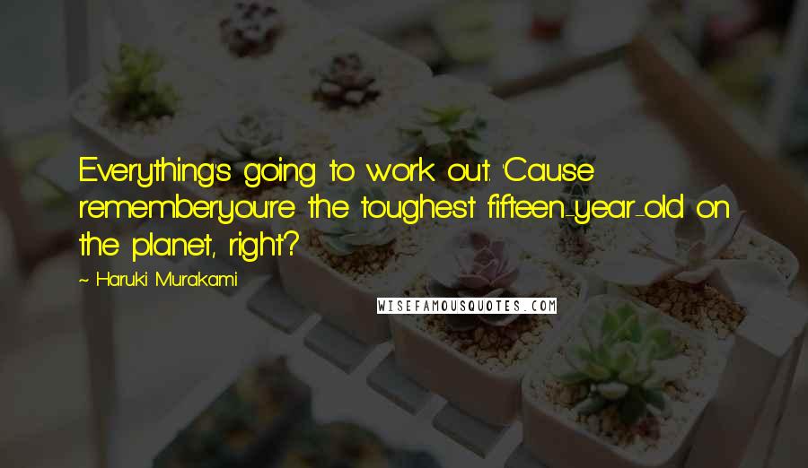 Haruki Murakami Quotes: Everything's going to work out. 'Cause rememberyou're the toughest fifteen-year-old on the planet, right?