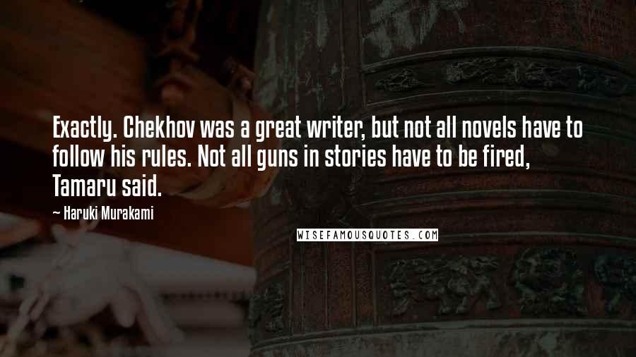 Haruki Murakami Quotes: Exactly. Chekhov was a great writer, but not all novels have to follow his rules. Not all guns in stories have to be fired, Tamaru said.