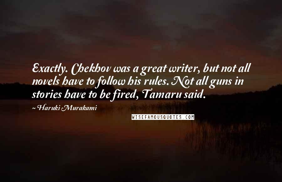 Haruki Murakami Quotes: Exactly. Chekhov was a great writer, but not all novels have to follow his rules. Not all guns in stories have to be fired, Tamaru said.
