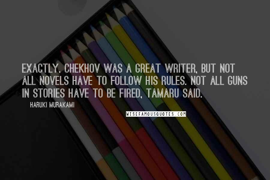 Haruki Murakami Quotes: Exactly. Chekhov was a great writer, but not all novels have to follow his rules. Not all guns in stories have to be fired, Tamaru said.
