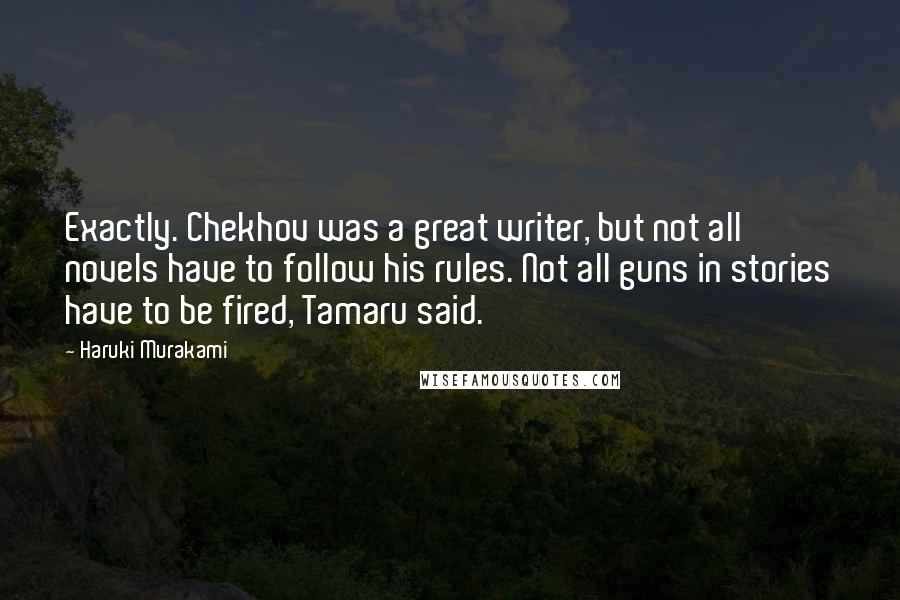 Haruki Murakami Quotes: Exactly. Chekhov was a great writer, but not all novels have to follow his rules. Not all guns in stories have to be fired, Tamaru said.