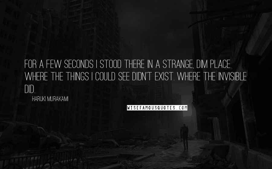 Haruki Murakami Quotes: For a few seconds I stood there in a strange, dim place. Where the things I could see didn't exist. Where the invisible did.