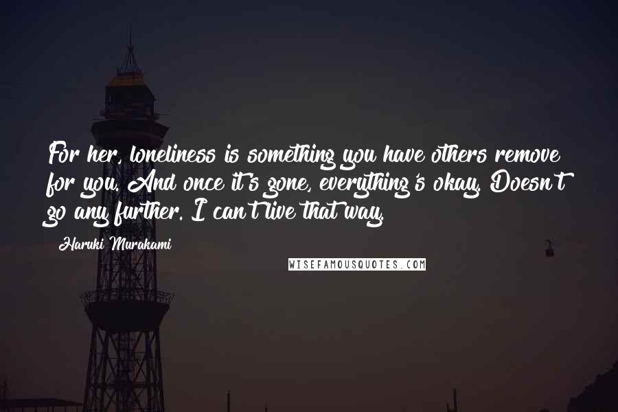 Haruki Murakami Quotes: For her, loneliness is something you have others remove for you. And once it's gone, everything's okay. Doesn't go any further. I can't live that way.