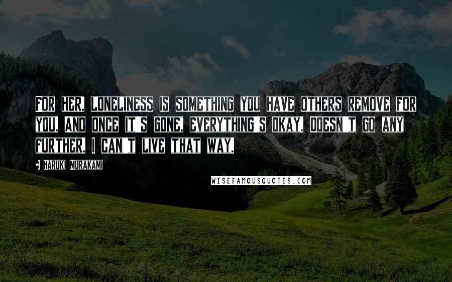 Haruki Murakami Quotes: For her, loneliness is something you have others remove for you. And once it's gone, everything's okay. Doesn't go any further. I can't live that way.