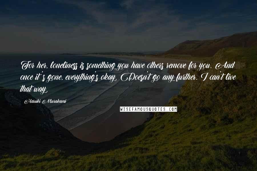 Haruki Murakami Quotes: For her, loneliness is something you have others remove for you. And once it's gone, everything's okay. Doesn't go any further. I can't live that way.