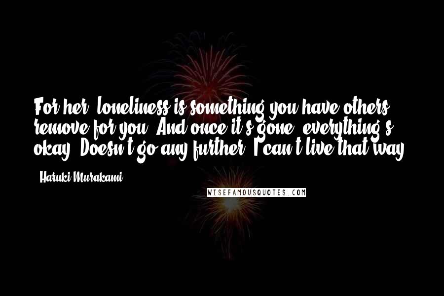 Haruki Murakami Quotes: For her, loneliness is something you have others remove for you. And once it's gone, everything's okay. Doesn't go any further. I can't live that way.