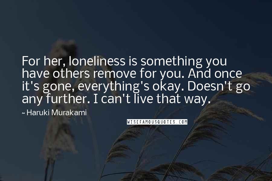 Haruki Murakami Quotes: For her, loneliness is something you have others remove for you. And once it's gone, everything's okay. Doesn't go any further. I can't live that way.