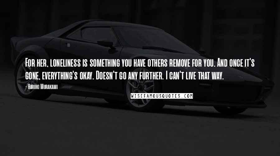 Haruki Murakami Quotes: For her, loneliness is something you have others remove for you. And once it's gone, everything's okay. Doesn't go any further. I can't live that way.