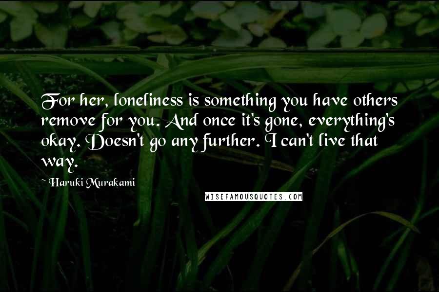 Haruki Murakami Quotes: For her, loneliness is something you have others remove for you. And once it's gone, everything's okay. Doesn't go any further. I can't live that way.