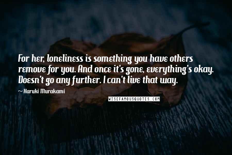 Haruki Murakami Quotes: For her, loneliness is something you have others remove for you. And once it's gone, everything's okay. Doesn't go any further. I can't live that way.