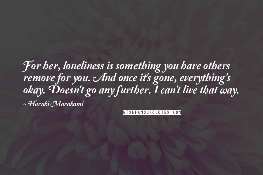 Haruki Murakami Quotes: For her, loneliness is something you have others remove for you. And once it's gone, everything's okay. Doesn't go any further. I can't live that way.