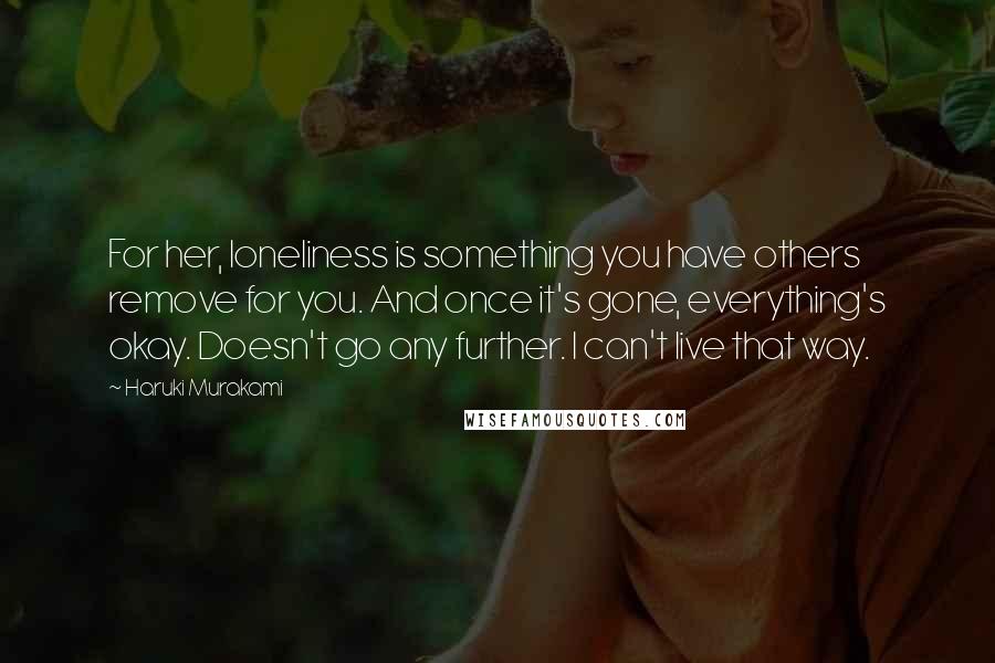 Haruki Murakami Quotes: For her, loneliness is something you have others remove for you. And once it's gone, everything's okay. Doesn't go any further. I can't live that way.