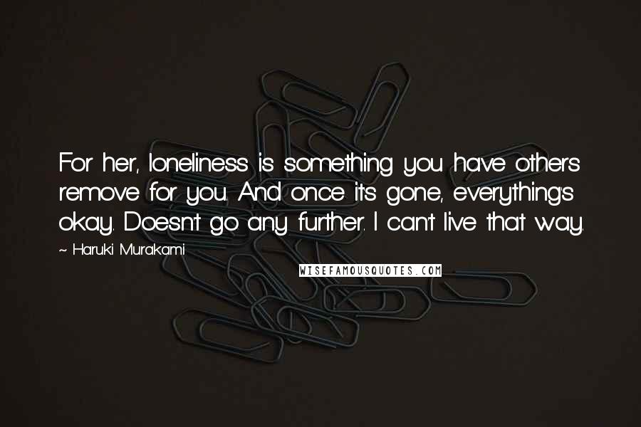 Haruki Murakami Quotes: For her, loneliness is something you have others remove for you. And once it's gone, everything's okay. Doesn't go any further. I can't live that way.