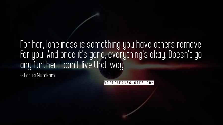 Haruki Murakami Quotes: For her, loneliness is something you have others remove for you. And once it's gone, everything's okay. Doesn't go any further. I can't live that way.