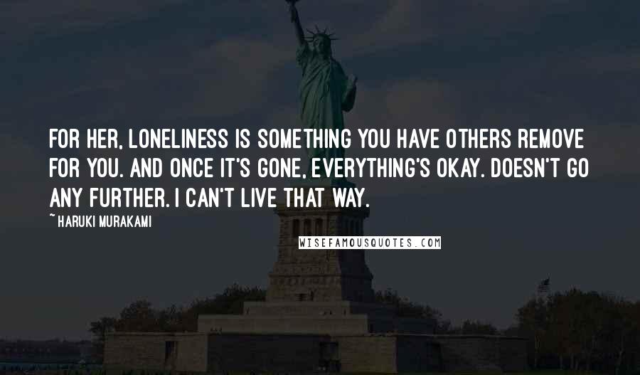 Haruki Murakami Quotes: For her, loneliness is something you have others remove for you. And once it's gone, everything's okay. Doesn't go any further. I can't live that way.