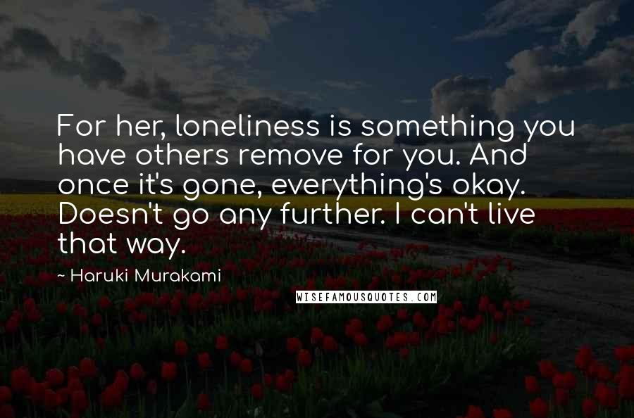 Haruki Murakami Quotes: For her, loneliness is something you have others remove for you. And once it's gone, everything's okay. Doesn't go any further. I can't live that way.