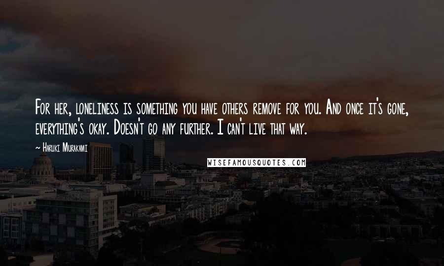 Haruki Murakami Quotes: For her, loneliness is something you have others remove for you. And once it's gone, everything's okay. Doesn't go any further. I can't live that way.