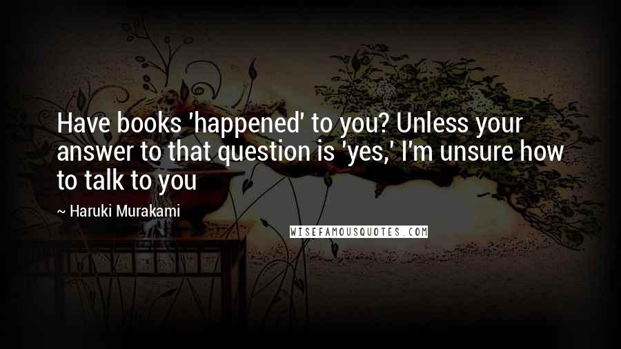 Haruki Murakami Quotes: Have books 'happened' to you? Unless your answer to that question is 'yes,' I'm unsure how to talk to you