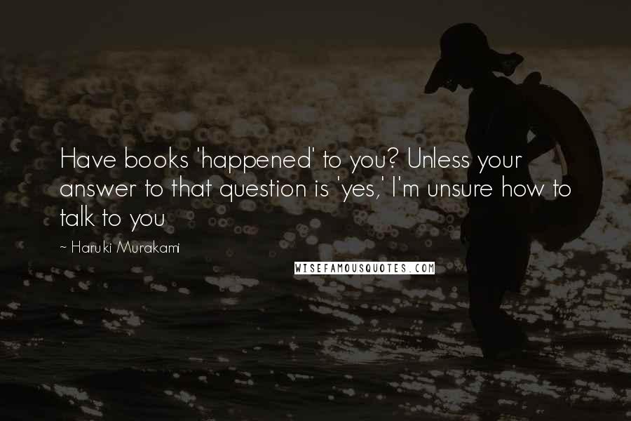 Haruki Murakami Quotes: Have books 'happened' to you? Unless your answer to that question is 'yes,' I'm unsure how to talk to you