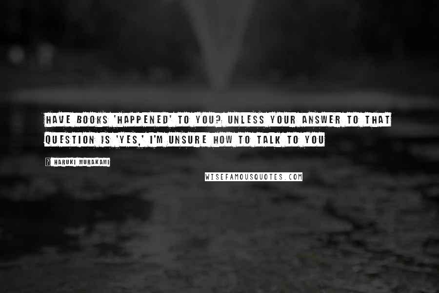 Haruki Murakami Quotes: Have books 'happened' to you? Unless your answer to that question is 'yes,' I'm unsure how to talk to you