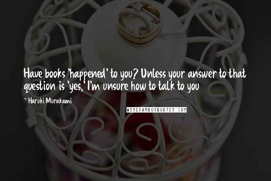 Haruki Murakami Quotes: Have books 'happened' to you? Unless your answer to that question is 'yes,' I'm unsure how to talk to you