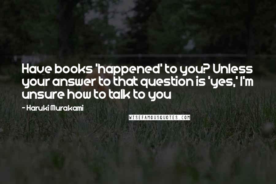 Haruki Murakami Quotes: Have books 'happened' to you? Unless your answer to that question is 'yes,' I'm unsure how to talk to you