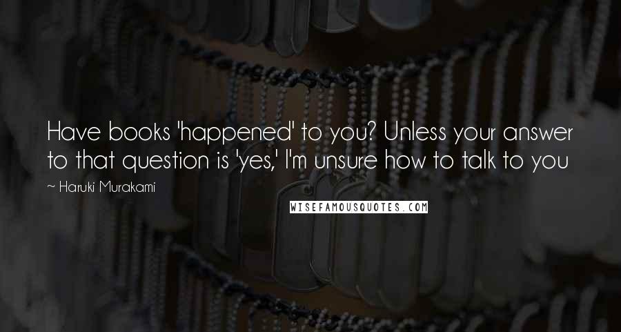Haruki Murakami Quotes: Have books 'happened' to you? Unless your answer to that question is 'yes,' I'm unsure how to talk to you