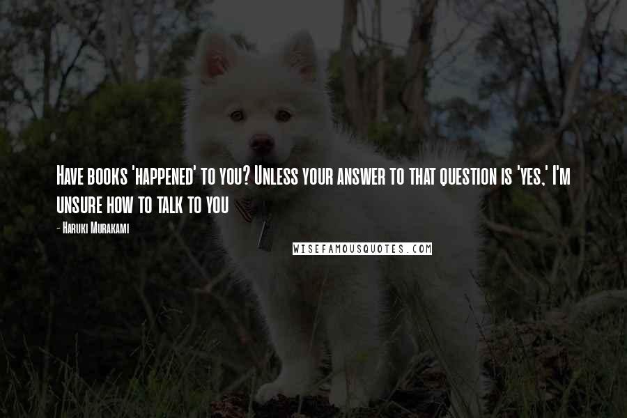 Haruki Murakami Quotes: Have books 'happened' to you? Unless your answer to that question is 'yes,' I'm unsure how to talk to you