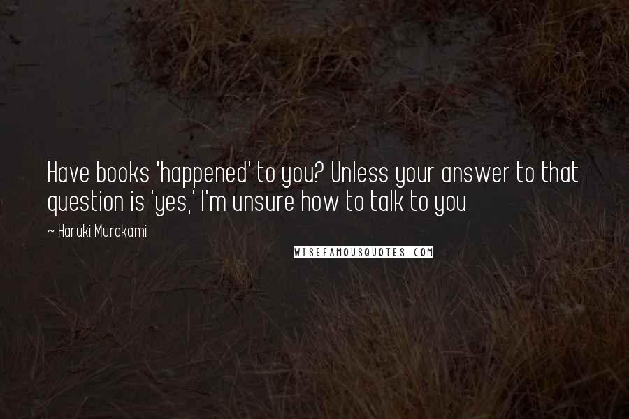 Haruki Murakami Quotes: Have books 'happened' to you? Unless your answer to that question is 'yes,' I'm unsure how to talk to you