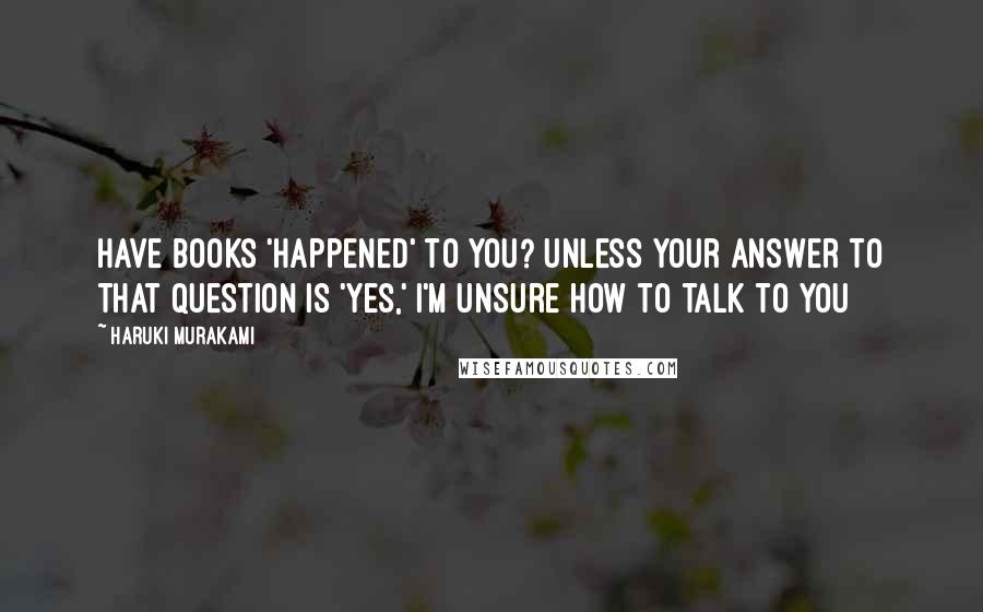 Haruki Murakami Quotes: Have books 'happened' to you? Unless your answer to that question is 'yes,' I'm unsure how to talk to you