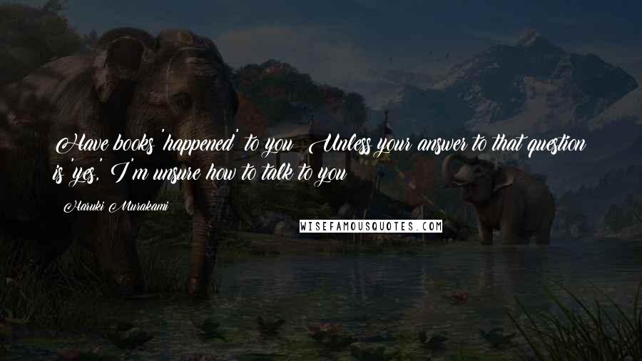 Haruki Murakami Quotes: Have books 'happened' to you? Unless your answer to that question is 'yes,' I'm unsure how to talk to you