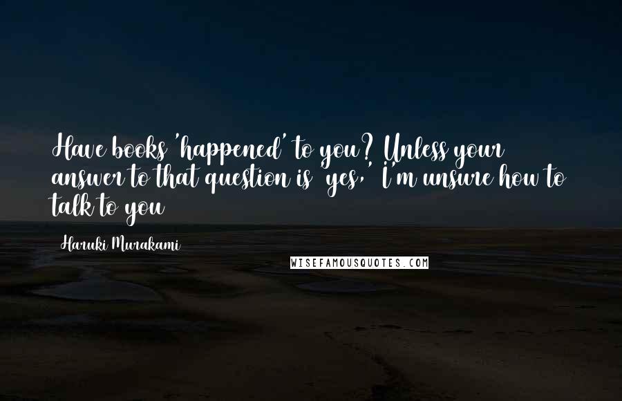 Haruki Murakami Quotes: Have books 'happened' to you? Unless your answer to that question is 'yes,' I'm unsure how to talk to you