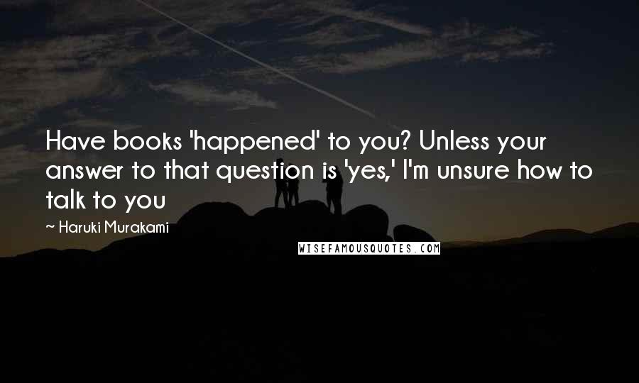 Haruki Murakami Quotes: Have books 'happened' to you? Unless your answer to that question is 'yes,' I'm unsure how to talk to you