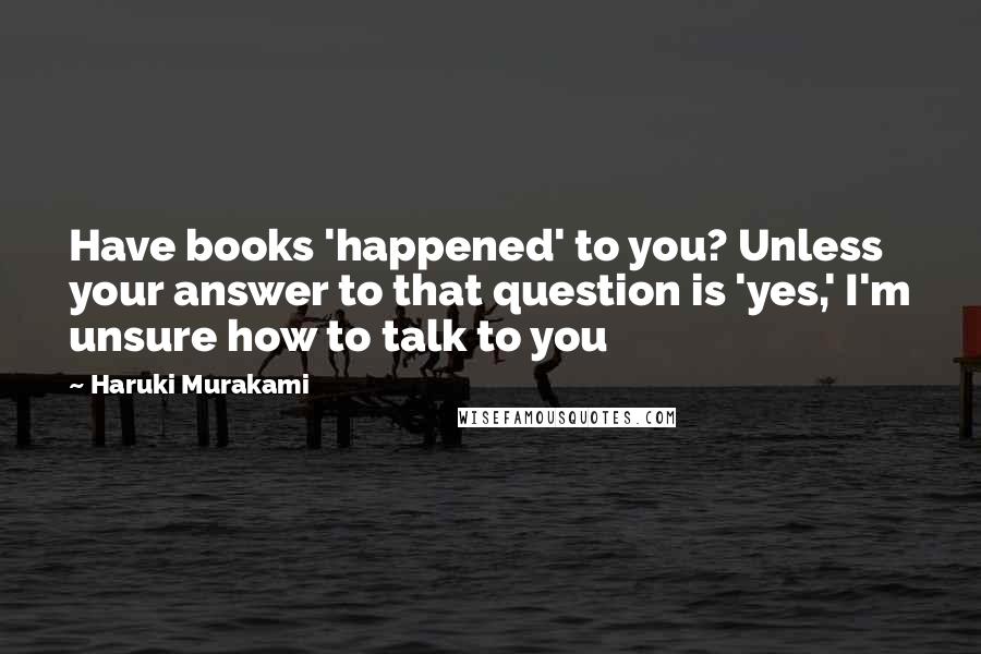 Haruki Murakami Quotes: Have books 'happened' to you? Unless your answer to that question is 'yes,' I'm unsure how to talk to you