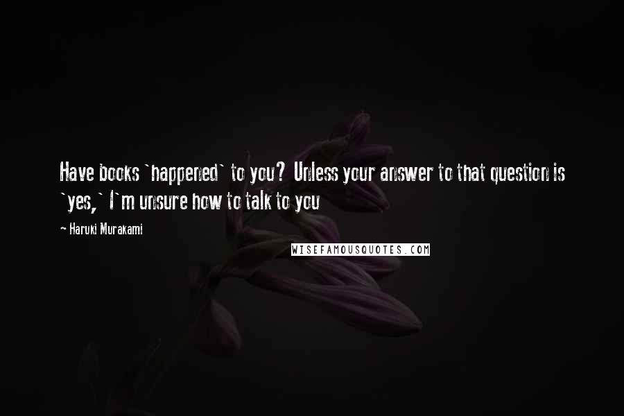 Haruki Murakami Quotes: Have books 'happened' to you? Unless your answer to that question is 'yes,' I'm unsure how to talk to you