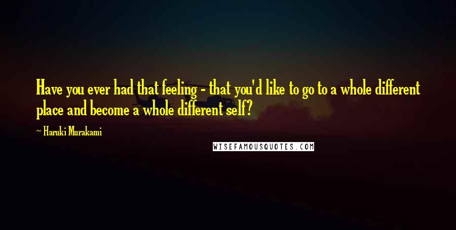 Haruki Murakami Quotes: Have you ever had that feeling - that you'd like to go to a whole different place and become a whole different self?