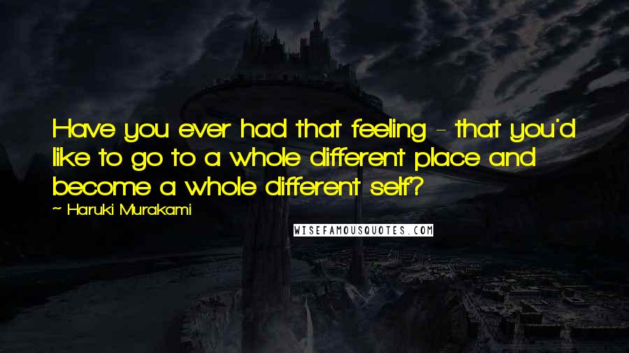 Haruki Murakami Quotes: Have you ever had that feeling - that you'd like to go to a whole different place and become a whole different self?