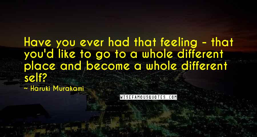 Haruki Murakami Quotes: Have you ever had that feeling - that you'd like to go to a whole different place and become a whole different self?