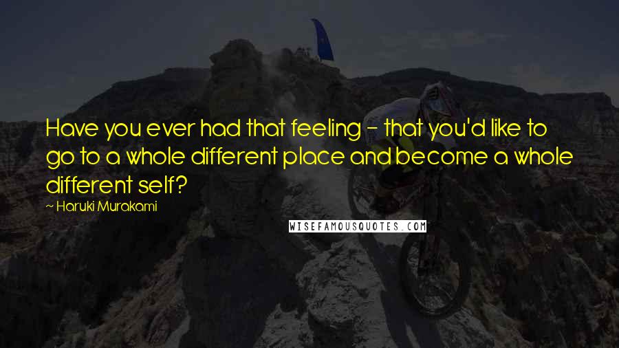 Haruki Murakami Quotes: Have you ever had that feeling - that you'd like to go to a whole different place and become a whole different self?