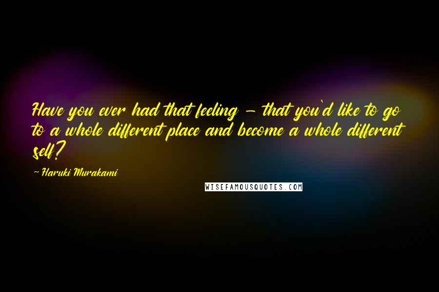 Haruki Murakami Quotes: Have you ever had that feeling - that you'd like to go to a whole different place and become a whole different self?