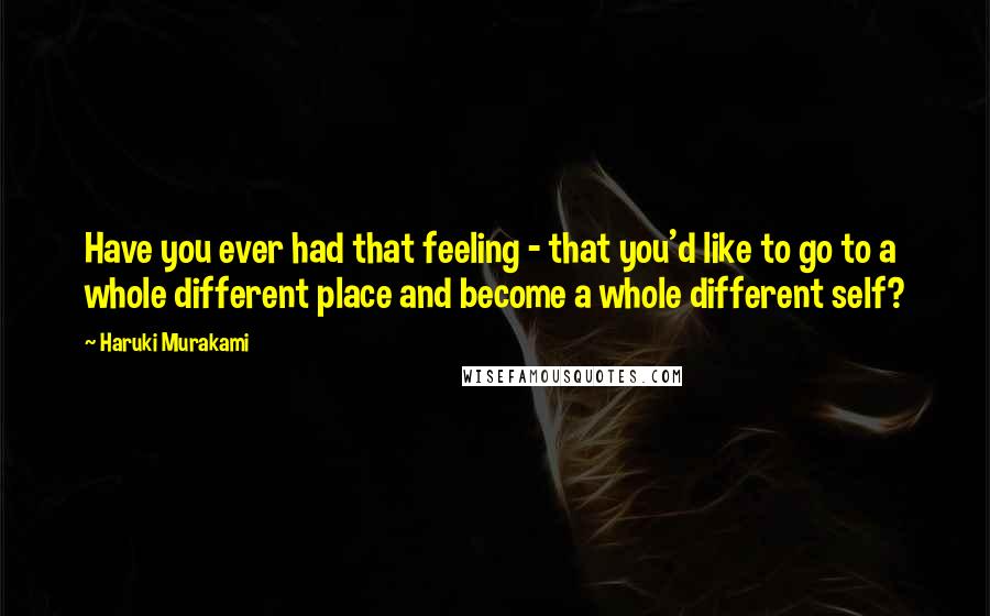 Haruki Murakami Quotes: Have you ever had that feeling - that you'd like to go to a whole different place and become a whole different self?