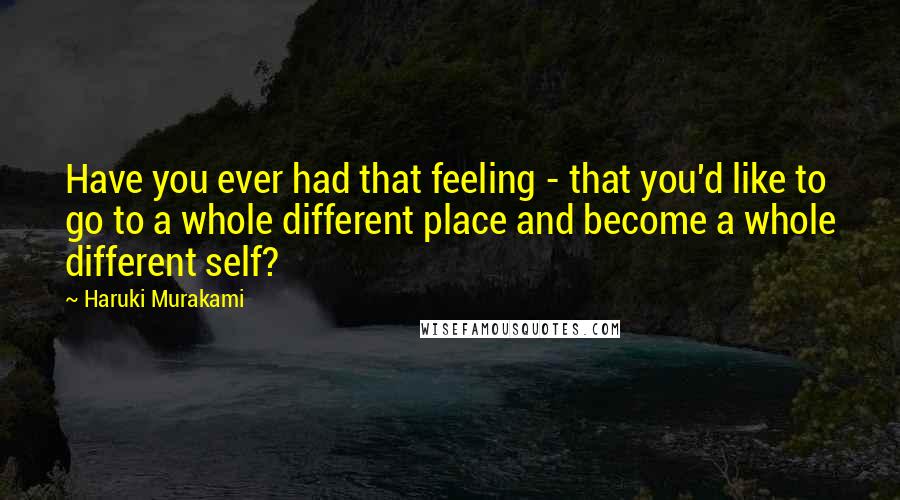 Haruki Murakami Quotes: Have you ever had that feeling - that you'd like to go to a whole different place and become a whole different self?