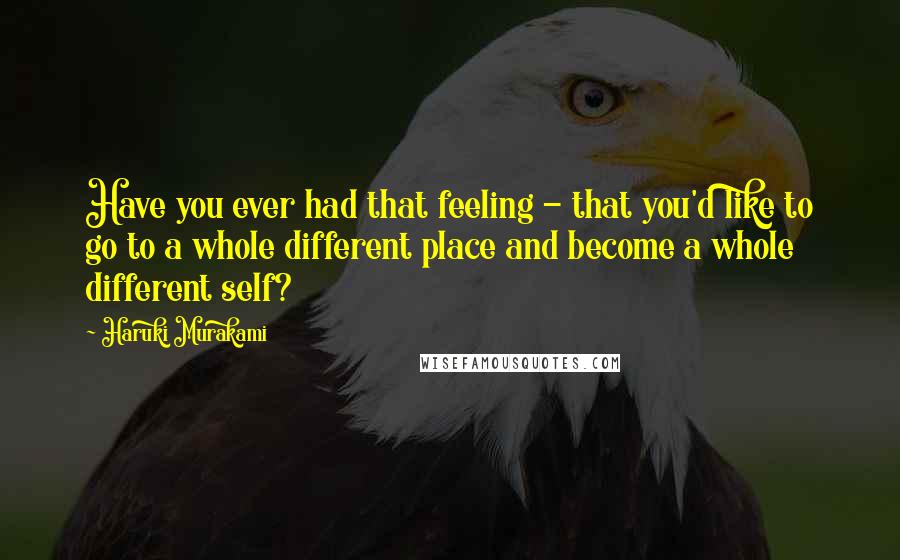 Haruki Murakami Quotes: Have you ever had that feeling - that you'd like to go to a whole different place and become a whole different self?